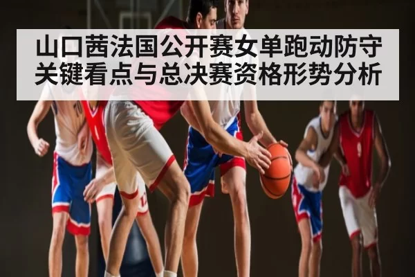 山口茜法国公开赛女单跑动防守关键看点与总决赛资格形势分析